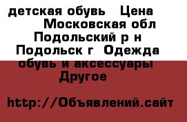 детская обувь › Цена ­ 1 000 - Московская обл., Подольский р-н, Подольск г. Одежда, обувь и аксессуары » Другое   